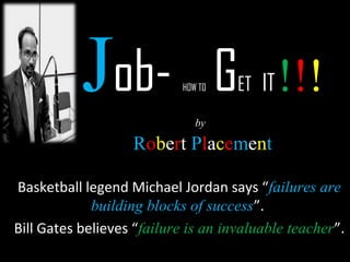 Job- HOW TO GET IT !!! 
by 
Robert Placement 
Basketball legend Michael Jordan says “failures are 
building blocks of success”. 
Bill Gates believes “failure is an invaluable teacher”. 
 