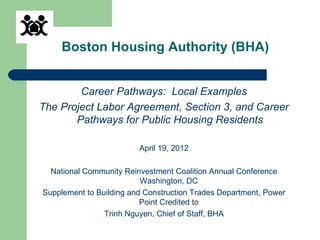 Boston Housing Authority (BHA)


        Career Pathways: Local Examples
The Project Labor Agreement, Section 3, and Career
       Pathways for Public Housing Residents

                         April 19, 2012

  National Community Reinvestment Coalition Annual Conference
                          Washington, DC
Supplement to Building and Construction Trades Department, Power
                          Point Credited to
                Trinh Nguyen, Chief of Staff, BHA
 