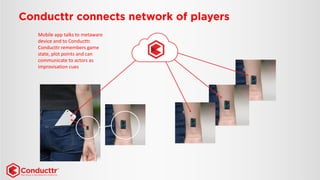 Mobile app talks to metawaredevice and to Conducttr. 
Conducttr remembers game state, plot points and can communicate to actors as improvisation cues  