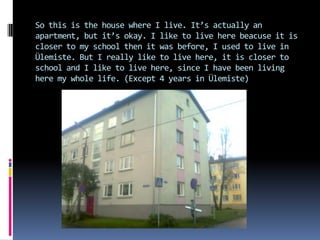 So this is the house where I live. It’s actually an
apartment, but it’s okay. I like to live here beacuse it is
closer to my school then it was before, I used to live in
Ülemiste. But I really like to live here, it is closer to
school and I like to live here, since I have been living
here my whole life. (Except 4 years in Ülemiste)
 