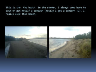 This is the the beach. In the summer, I always come here to
swim or get myself a sunbath (mostly I get a sunburn :D). I
really like this beach.
 