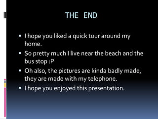 THE END

 I hope you liked a quick tour around my
  home.
 So pretty much I live near the beach and the
  bus stop :P
 Oh also, the pictures are kinda badly made,
  they are made with my telephone.
 I hope you enjoyed this presentation.
 