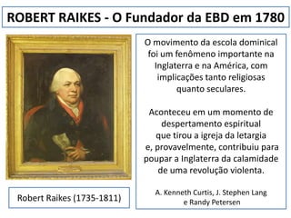 ROBERT RAIKES - O Fundador da EBD em 1780 O movimento da escola dominical foi um fenômeno importante na Inglaterra e na América, com implicações tanto religiosas  quanto seculares.  Aconteceu em um momento de despertamento espiritual  que tirou a igreja da letargia  e, provavelmente, contribuiu para poupar a Inglaterra da calamidade de uma revolução violenta. A. Kenneth Curtis, J. Stephen Lang  e RandyPetersen Robert Raikes (1735-1811) 