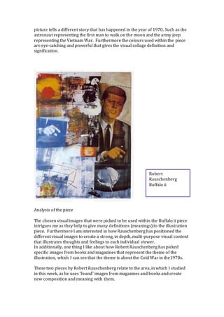 picture tells a different story that has happened in the year of 1970. Such as the
astronaut representing the first man to walk on the moon and the army jeep
representing the Vietnam War. Furthermore the colours used within the piece
are eye-catching and powerful that gives the visual collage definition and
signification.
Analysis of the piece
The chosen visual images that were picked to be used within the Buffalo ii piece
intrigues me as they help to give many definitions (meanings) to the illustration
piece. Furthermore I am interested in how Rauschenberg has positioned the
different visual images to create a strong, in depth, multi-purpose visual content
that illustrates thoughts and feelings to each individual viewer.
In additionally, one thing I like about how Robert Rauschenberg has picked
specific images from books and magazines that represent the theme of the
illustration, which I can see that the theme is about the Cold War in the1970s.
These two pieces by Robert Rauschenberg relate to the area, in which I studied
in this week, as he uses ‘found’ images from magazines and books and create
new composition and meaning with them.
Robert
Rauschenberg
Buffalo ii
 