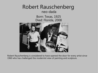 Robert Rauschenberg  neo-dada Born: Texas, 1925 Died: Florida, 2008 Robert Rauschenberg is considered to have opened the door for every artist since 1960 who has challenged the modernist view of painting and sculpture .  