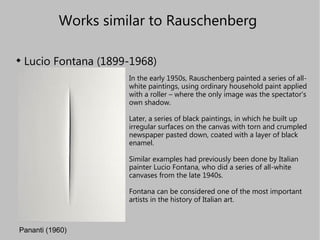 Works similar to Rauschenberg  ,[object Object],Pananti (1960) In the early 1950s, Rauschenberg painted a series of all-white paintings, using ordinary household paint applied with a roller – where the only image was the spectator's own shadow. Later, a series of black paintings, in which he built up irregular surfaces on the canvas with torn and crumpled newspaper pasted down, coated with a layer of black enamel. Similar examples had previously been done by Italian painter Lucio Fontana, who did a series of all-white canvases from the late 1940s. Fontana can be considered one of the most important artists in the history of Italian art.   