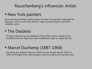 Rauschenberg's influences:  Artists   ,[object Object],[object Object],[object Object],Rauschenberg had been influenced by the New York painters, especially De Kooning,- not so much their theories, styles and techniques, more their rebellious spirit..  Another influence was the Dadaists of the 1920s, whose ridicule of the establishment and 'high-jinks' were amplified by their so-called anti-art. Duchamp was another influence. When he saw 'Bicycle Wheel' (1913) in 1953, he thought it the most fantastic piece of sculpture he had ever seen. 