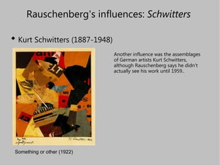 Rauschenberg's influences:  Schwitters   ,[object Object],Something or other (1922) Another influence was the assemblages of German artists Kurt Schwitters, although Rauschenberg says he didn't actually see his work until 1959.. 