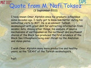 Quote from M. Nafi Toksoz
(3 September 2013)
I have known Omer Alptekin since his graduate schooldays
some decades ago. I really got to know him better during his
sabbatical visits to MIT. He is an eminent Turkish
seismologist with great skill for extracting information from
seismic data. Among other things, his analysis of source
mechanisms of earthquakes on the northeast and southwest
shores of the Black Sea produced the first evidence of the
Black Sea lithosphere being over-thrust by the Anatolian
and Asian plates.
I wish Omer Alptekin many more productive and healthy
years, as the "DEAN" of the Turkish seismologists.
Nafi
 