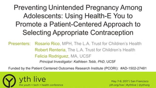 Preventing Unintended Pregnancy Among
Adolescents: Using Health-E You to
Promote a Patient-Centered Approach to
Selecting Appropriate Contraception
Presenters: Rosario Rico, MPH, The L.A. Trust for Children’s Health
Robert Renteria, The L.A. Trust for Children’s Health
Felicia Rodriguez, MA, UCSF
Principal Investigator: Kathleen Tebb, PhD, UCSF
Funded by the Patient Centered Outcomes Research Institute (PCORI): #AD-1502-27481
 