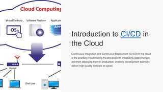 Introduction to CI/CD in
the Cloud
Continuous Integration and Continuous Deployment (CI/CD) in the cloud
is the practice of automating the processes of integrating code changes
and then deploying them to production, enabling development teams to
deliver high-quality software at speed.
 