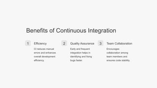 Benefits of Continuous Integration
1 Efficiency
CI reduces manual
errors and enhances
overall development
efficiency.
2 Quality Assurance
Early and frequent
integration helps in
identifying and fixing
bugs faster.
3 Team Collaboration
Encourages
collaboration among
team members and
ensures code stability.