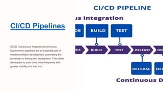 CI/CD Pipelines
CI/CD (Continuous Integration/Continuous
Deployment) pipelines are an essential part of
modern software development, automating the
processes of testing and deployment. They allow
developers to push code more frequently with
greater visibility and less risk.
 
