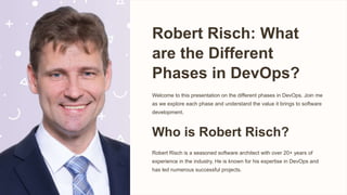 Robert Risch: What
are the Different
Phases in DevOps?
Welcome to this presentation on the different phases in DevOps. Join me
as we explore each phase and understand the value it brings to software
development.
Who is Robert Risch?
Robert Risch is a seasoned software architect with over 20+ years of
experience in the industry. He is known for his expertise in DevOps and
has led numerous successful projects.
 