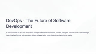 DevOps - The Future of Software
Development
In this document, we dive into the world of DevOps and explore its definition, benefits, principles, practices, tools, and challenges.
Learn how DevOps can help your team deliver software faster, more efficiently, and with higher quality.
 
