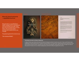 Cover

Sample spread

Moors & Cabot Investments
—capabilities brochure

Moors & Cabot is a venerable Boston 
wealth management firm, doing business 
in the same location since 1890.  While 
they were proud of their long, successful  
history,  they wanted it to play a 
secondary role  to performance in the 
message. 
The positioning line for this  brochure was:
“We Understand Wealth”

Time does not mark our history. Results do.
In 1890, thirteen years before the New York Stock Exchange was where it stands now, John F. Moors and Charles Cabot 
established a small investment firm in Boston’s financial district. Its mission then: handle the personal investments of the 
two founders and their friends. Through time, that mission has expanded. Today, Moors & Cabot manages the assets of 
thousands of investors from our Boston headquarters and branch offices throughout the country. 

 