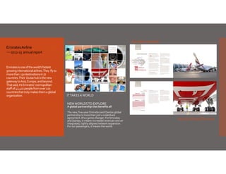 Sample spreads

Cover
Emirates Airline
2012‐13  annual report 

Emirates is one of the world’s fastest 
growing international airlines. They  fly to 
more than  130 destinations in 77 
countries. Their  Dubai hub is the new 
gateway to Asia, Europe, and beyond. 
That said, it’s Emirates’ cosmopolitan 
staff of 42,422 people from over 120 
countries that truly makes them a global 
organization. 

Cover

IT TAKES A WORLD
NEW WORLDS TO EXPLORE

A global partnership that benefits all
The new, five‐year Emirates and Qantas global 
partnership is more than just a codeshare 
agreement. It’s a game changer. For Emirates 
and Qantas, it means increased revenues and an 
integrated, tightly aligned network expansion. 
For our passengers, it means the world.

A4 horizontal format

 