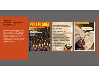 Sample pages
Pest Planet
—European  Crop Protection 
Association (ECPA)
When the EU proposed a ban on many 
effective pesticides, the ECPA sought a 
simple yet engaging way to challenge 
policy makers’ perceptions. The resulting 
brochure, done for Brussels‐based 
Blueprint Partners PR,  showed that pests 
would be the only winner if the pesticide 
ban was put in place. 

 