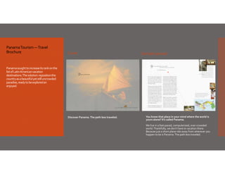 Panama Tourism —Travel 
Brochure

Cover

Sample spread

Panama sought to increase its rank on the 
list of Latin American vacation 
destinations. The solution: reposition the 
country as a beautiful yet still uncrowded 
paradise, ready to be explored an 
enjoyed. 

Discover Panama. The path less traveled.

You know that place in your mind where the world is 
yours alone? It's called Panama.  
 
We live in a fast‐paced, computerized, over‐crowded 
world. Thankfully, we don't have to vacation there. 
Because just a short plane ride away from wherever you 
happen to be is Panama. The path less traveled.

 