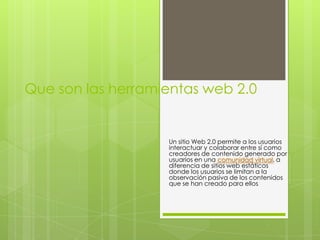 Que son las herramientas web 2.0


                   Un sitio Web 2.0 permite a los usuarios
                   interactuar y colaborar entre sí como
                   creadores de contenido generado por
                   usuarios en una comunidad virtual, a
                   diferencia de sitios web estáticos
                   donde los usuarios se limitan a la
                   observación pasiva de los contenidos
                   que se han creado para ellos.
 
