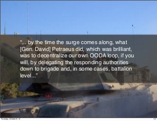 “... by the time the surge comes along, what
[Gen. David] Petraeus did, which was brilliant,
was to decentralize our own OODA loop, if you
will, by delegating the responding authorities
down to brigade and, in some cases, battalion
level...”
40Tuesday, October 8, 13
 