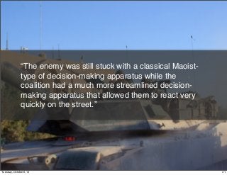 “The enemy was still stuck with a classical Maoist-
type of decision-making apparatus while the
coalition had a much more streamlined decision-
making apparatus that allowed them to react very
quickly on the street.”
41Tuesday, October 8, 13
 