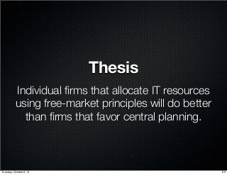 Thesis
Individual ﬁrms that allocate IT resources
using free-market principles will do better
than ﬁrms that favor central planning.
69Tuesday, October 8, 13
 