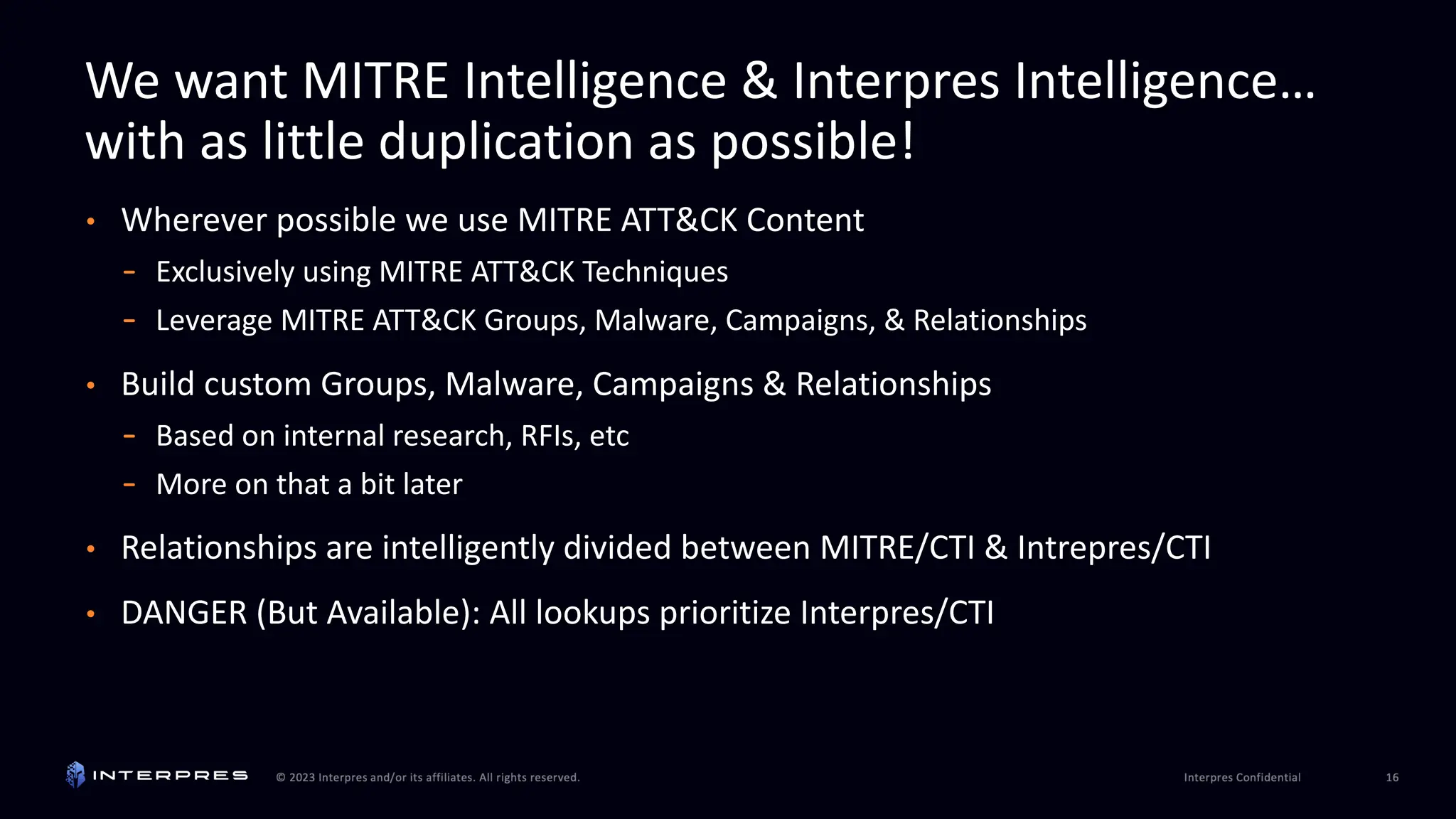 We want MITRE Intelligence & Interpres Intelligence…
with as little duplication as possible!
• Wherever possible we use MITRE ATT&CK Content
- Exclusively using MITRE ATT&CK Techniques
- Leverage MITRE ATT&CK Groups, Malware, Campaigns, & Relationships
• Build custom Groups, Malware, Campaigns & Relationships
- Based on internal research, RFIs, etc
- More on that a bit later
• Relationships are intelligently divided between MITRE/CTI & Intrepres/CTI
• DANGER (But Available): All lookups prioritize Interpres/CTI
 