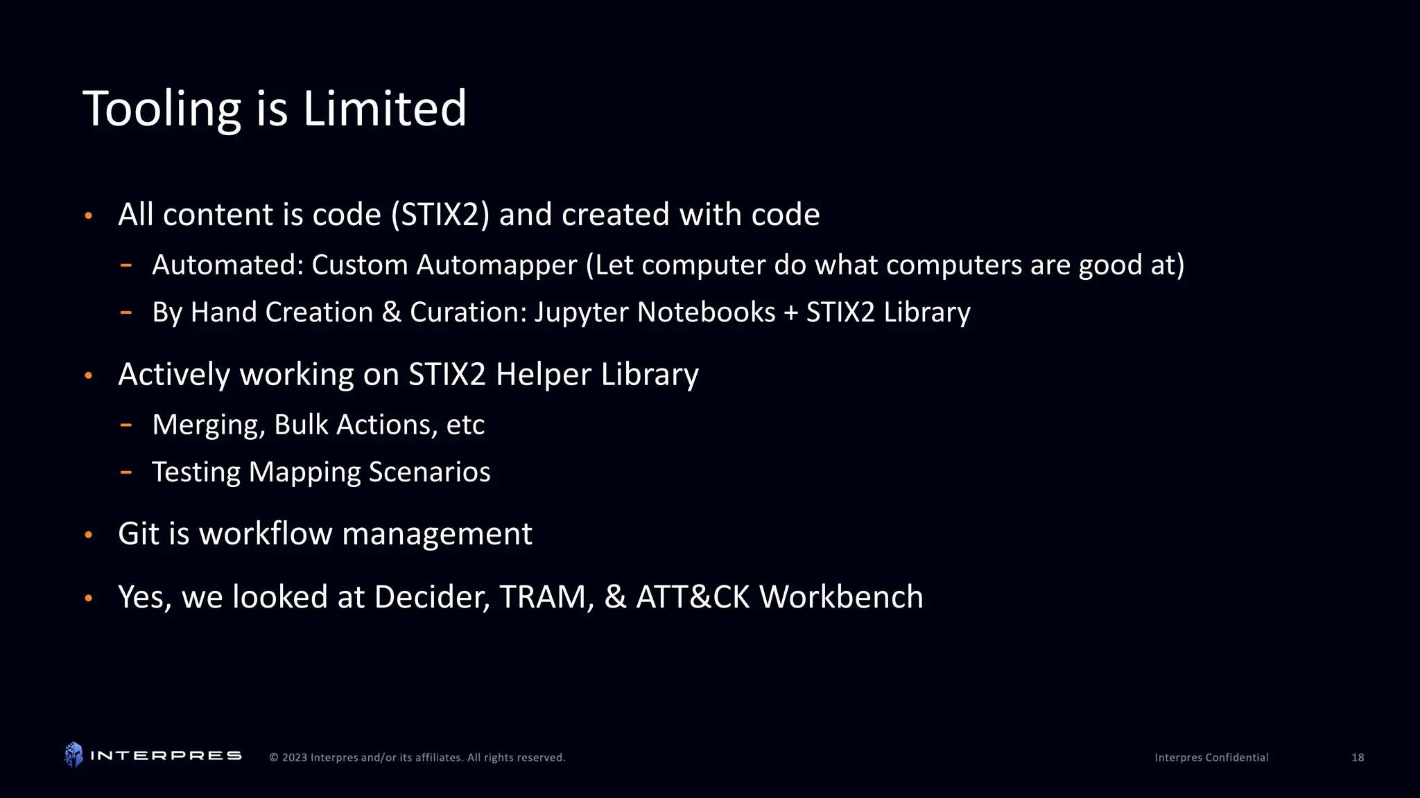 Tooling is Limited
• All content is code (STIX2) and created with code
- Automated: Custom Automapper (Let computer do what computers are good at)
- By Hand Creation & Curation: Jupyter Notebooks + STIX2 Library
• Actively working on STIX2 Helper Library
- Merging, Bulk Actions, etc
- Testing Mapping Scenarios
• Git is workflow management
• Yes, we looked at Decider, TRAM, & ATT&CK Workbench
 