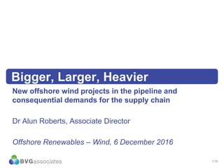 1/18
Bigger, Larger, Heavier
New offshore wind projects in the pipeline and
consequential demands for the supply chain
Dr Alun Roberts, Associate Director
Offshore Renewables – Wind, 6 December 2016
 