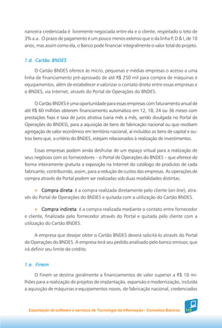 nanceira credenciada é livremente negociada entre ela e o cliente, respeitado o teto de
3% a.a.. O prazo de pagamento é um pouco menos extenso que o da linha P, D & I, de 10
anos, mas assim como ela, o Banco pode financiar integralmente o valor total do projeto.


1.d. Cartão BNDES

     O Cartão BNDES oferece às micro, pequenas e médias empresas o acesso a uma
linha de financiamento pré-aprovado de até R$ 250 mil para compra de máquinas e
equipamentos, além de estabelecer e valorizar o contato direto entre essas empresas e
o BNDES, via Internet, através do Portal de Operações do BNDES.

      O Cartão BNDES é uma oportunidade para essas empresas com faturamento anual de
até R$ 60 milhões obterem financiamento automático em 12, 18, 24 ou 36 meses com
prestações fixas e taxa de juros atrativa (varia mês a mês, sendo divulgada no Portal de
Operações do BNDES), para a aquisição de bens de fabricação nacional ou que recebam
agregação de valor econômico em território nacional, aí incluídos os bens de capital e ou-
tros bens que, a critério do BNDES, estejam relacionados à realização de investimentos.

     Essas empresas podem ainda desfrutar de um espaço virtual para a realização de
seus negócios com os fornecedores – o Portal de Operações do BNDES – que oferece de
forma inteiramente gratuita a exposição na Internet do catálogo de produtos de cada
fabricante, contribuindo, assim, para a redução de custos das empresas. As operações de
compra através do Portal podem ser realizadas sob duas modalidades distintas:

        Compra direta é a compra realizada diretamente pelo cliente (on-line), atra-
                  direta:
vés do Portal de Operações do BNDES e quitada com a utilização do Cartão BNDES.

         Compra indireta é a compra realizada mediante o contato entre fornecedor
                   indireta:
e cliente, finalizada pelo fornecedor através do Portal e quitada pelo cliente com a
utilização do Cartão BNDES.

     A empresa que desejar obter o Cartão BNDES deverá solicitá-lo através do Portal
de Operações do BNDES. A empresa terá seu pedido analisado pelo banco emissor, que
irá definir seu limite de crédito.


1.e. Finem

     O Finem se destina geralmente a financiamentos de valor superior a R$ 10 mi-
lhões para a realização de projetos de implantação, expansão e modernização, incluída
a aquisição de máquinas e equipamentos novos, de fabricação nacional, credenciados



  Exportação de software e serviços de Tecnologia da Informação - Conceitos Básicos   113
 