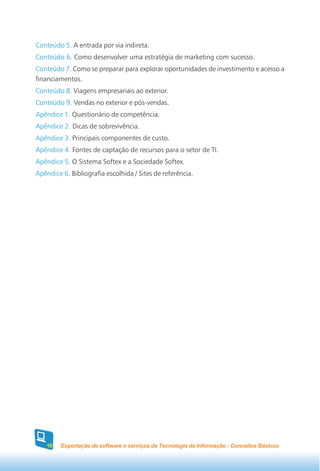 Conteúdo 5. A entrada por via indireta.
Conteúdo 6. Como desenvolver uma estratégia de marketing com sucesso.
Conteúdo 7. Como se preparar para explorar oportunidades de investimento e acesso a
financiamentos.
Conteúdo 8. Viagens empresariais ao exterior.
Conteúdo 9. Vendas no exterior e pós-vendas.
Apêndice 1. Questionário de competência.
Apêndice 2. Dicas de sobrevivência.
Apêndice 3. Principais componentes de custo.
Apêndice 4. Fontes de captação de recursos para o setor de TI.
Apêndice 5. O Sistema Softex e a Sociedade Softex.
Apêndice 6. Bibliografia escolhida / Sites de referência.




    10   Exportação de software e serviços de Tecnologia da Informação - Conceitos Básicos
 