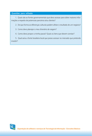 Questões para reflexão

    1. Quais são as fontes governamentais que devo acessar para obter maiores infor-
mações a respeito de potenciais parceiros e/ou clientes?

       2. De que forma as diferenças culturais podem afetar o resultado de um negócio?

       3. Como devo planejar o meu itinerário de viagem?

       4. Como devo propor a minha pauta? Quais os itens que devem constar?

     5. Qual seria a fonte brasileira local que posso acessar no mercado que pretendo
investir?




 102     Exportação de software e serviços de Tecnologia da Informação - Conceitos Básicos
 