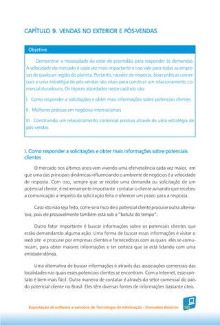 CAPÍTULO 9. VENDAS NO EXTERIOR E PÓS-VENDAS
CAPÍTULO                         PÓS-VENDAS


  Objetivo

      Demonstrar a necessidade de estar de prontidão para responder às demandas.
A velocidade do mercado é cada vez mais impactante e isso vale para todas as empre-
sas de qualquer região do planeta. Portanto, rapidez de resposta, boas práticas comer-
ciais e uma estratégia de pós-vendas são vitais para construir um relacionamento co-
mercial duradouro. Os tópicos abordados neste capítulo são:

I. Como responder a solicitações e obter mais informações sobre potenciais clientes

II. Melhores práticas em negócios internacionais

III. Construindo um relacionamento comercial positivo através de uma estratégia de
pós-vendas




I. Como responder a solicitações e obter mais informações sobre potenciais
clientes
     O mercado nos últimos anos vem vivendo uma efervescência cada vez maior, em
que uma das principais dinâmicas influenciando o ambiente de negócios é a velocidade
de resposta. Com isso, sempre que se recebe uma demanda ou solicitação de um
potencial cliente, é extremamente importante contatar o cliente avisando que recebeu
a comunicação a respeito da solicitação feita e oferecer um prazo para a resposta.

      Caso isto não seja feito, corre-se o risco de o potencial cliente procurar outra alterna-
tiva, pois ele provavelmente também está sob a “batuta do tempo”.

     Outro fator importante é buscar informações sobre os potenciais clientes que
estão demandando alguma ação. Uma forma de buscar essas informações é visitar o
web site e procurar por empresas clientes e fornecedoras com as quais eles se comu-
nicam, para obter maiores informações e ter certeza que se está lidando com uma
entidade idônea.

      Uma alternativa de buscar informações é através das associações comerciais das
localidades nas quais esses potenciais clientes se encontram. Com a Internet, esse con-
tato é bem mais fácil. Outra maneira de contatar é através do setor comercial do país
do potencial cliente no Brasil. Eles têm diversas fontes de informações bastante úteis.



  Exportação de software e serviços de Tecnologia da Informação - Conceitos Básicos     103
 