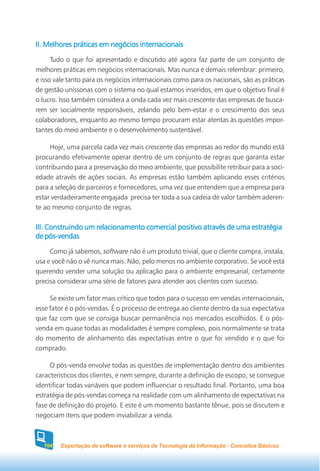 II. Melhores práticas em negócios internacionais
      Tudo o que foi apresentado e discutido até agora faz parte de um conjunto de
melhores práticas em negócios internacionais. Mas nunca é demais relembrar: primeiro,
e isso vale tanto para os negócios internacionais como para os nacionais, são as práticas
de gestão uníssonas com o sistema no qual estamos inseridos, em que o objetivo final é
o lucro. Isso também considera a onda cada vez mais crescente das empresas de busca-
rem ser socialmente responsáveis, zelando pelo bem-estar e o crescimento dos seus
colaboradores, enquanto ao mesmo tempo procuram estar atentas às questões impor-
tantes do meio ambiente e o desenvolvimento sustentável.

     Hoje, uma parcela cada vez mais crescente das empresas ao redor do mundo está
procurando efetivamente operar dentro de um conjunto de regras que garanta estar
contribuindo para a preservação do meio ambiente, que possibilite retribuir para a soci-
edade através de ações sociais. As empresas estão também aplicando esses critérios
para a seleção de parceiros e fornecedores, uma vez que entendem que a empresa para
estar verdadeiramente engajada precisa ter toda a sua cadeia de valor também aderen-
te ao mesmo conjunto de regras.

III. Construindo um relacionamento comercial positivo através de uma estratégia
de pós-vendas
     Como já sabemos, software não é um produto trivial, que o cliente compra, instala,
usa e você não o vê nunca mais. Não, pelo menos no ambiente corporativo. Se você está
querendo vender uma solução ou aplicação para o ambiente empresarial, certamente
precisa considerar uma série de fatores para atender aos clientes com sucesso.

     Se existe um fator mais crítico que todos para o sucesso em vendas internacionais,
esse fator é o pós-vendas. É o processo de entrega ao cliente dentro da sua expectativa
que faz com que se consiga buscar permanência nos mercados escolhidos. E o pós-
venda em quase todas as modalidades é sempre complexo, pois normalmente se trata
do momento de alinhamento das expectativas entre o que foi vendido e o que foi
comprado.

     O pós-venda envolve todas as questões de implementação dentro dos ambientes
característicos dos clientes, e nem sempre, durante a definição de escopo, se consegue
identificar todas variáveis que podem influenciar o resultado final. Portanto, uma boa
estratégia de pós-vendas começa na realidade com um alinhamento de expectativas na
fase de definição do projeto. E este é um momento bastante tênue, pois se discutem e
negociam itens que podem inviabilizar a venda.



  104   Exportação de software e serviços de Tecnologia da Informação - Conceitos Básicos
 