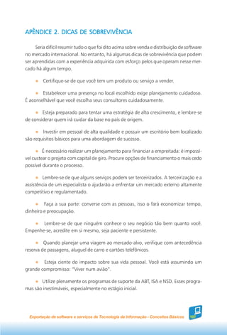 APÊNDICE 2. DICAS DE SOBREVIVÊNCIA

     Seria difícil resumir tudo o que foi dito acima sobre venda e distribuição de software
no mercado internacional. No entanto, há algumas dicas de sobrevivência que podem
ser aprendidas com a experiência adquirida com esforço pelos que operam nesse mer-
cado há algum tempo.

         Certifique-se de que você tem um produto ou serviço a vender.

        Estabelecer uma presença no local escolhido exige planejamento cuidadoso.
É aconselhável que você escolha seus consultores cuidadosamente.

        Esteja preparado para tentar uma estratégia de alto crescimento, e lembre-se
de considerar quem irá cuidar da base no país de origem.

        Investir em pessoal de alta qualidade e possuir um escritório bem localizado
são requisitos básicos para uma abordagem de sucesso.

         É necessário realizar um planejamento para financiar a empreitada: é impossí-
vel custear o projeto com capital de giro. Procure opções de financiamento o mais cedo
possível durante o processo.

         Lembre-se de que alguns serviços podem ser terceirizados. A terceirização e a
assistência de um especialista o ajudarão a enfrentar um mercado externo altamente
competitivo e regulamentado.

         Faça a sua parte: converse com as pessoas, isso o fará economizar tempo,
dinheiro e preocupação.

       Lembre-se de que ninguém conhece o seu negócio tão bem quanto você.
Empenhe-se, acredite em si mesmo, seja paciente e persistente.

         Quando planejar uma viagem ao mercado-alvo, verifique com antecedência
reserva de passagens, aluguel de carro e cartões telefônicos.

        Esteja ciente do impacto sobre sua vida pessoal. Você está assumindo um
grande compromisso: “Viver num avião”.

       Utilize plenamente os programas de suporte da ABT, ISA e NSD. Esses progra-
mas são inestimáveis, especialmente no estágio inicial.




  Exportação de software e serviços de Tecnologia da Informação - Conceitos Básicos   107
 