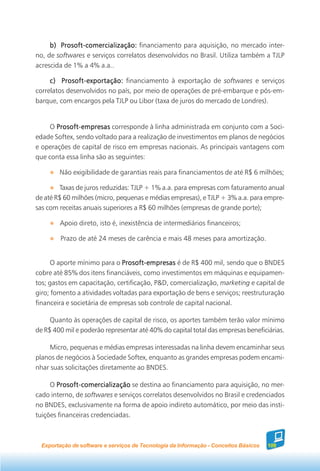 b) Prosoft-comercialização: financiamento para aquisição, no mercado inter-
no, de softwares e serviços correlatos desenvolvidos no Brasil. Utiliza também a TJLP
acrescida de 1% a 4% a.a..

     c) Prosoft-exportação: financiamento à exportação de softwares e serviços
correlatos desenvolvidos no país, por meio de operações de pré-embarque e pós-em-
barque, com encargos pela TJLP ou Libor (taxa de juros do mercado de Londres).


     O Prosoft-empresas corresponde à linha administrada em conjunto com a Soci-
edade Softex, sendo voltado para a realização de investimentos em planos de negócios
e operações de capital de risco em empresas nacionais. As principais vantagens com
que conta essa linha são as seguintes:

        Não exigibilidade de garantias reais para financiamentos de até R$ 6 milhões;

        Taxas de juros reduzidas: TJLP + 1% a.a. para empresas com faturamento anual
de até R$ 60 milhões (micro, pequenas e médias empresas), e TJLP + 3% a.a. para empre-
sas com receitas anuais superiores a R$ 60 milhões (empresas de grande porte);

        Apoio direto, isto é, inexistência de intermediários financeiros;

         Prazo de até 24 meses de carência e mais 48 meses para amortização.


      O aporte mínimo para o Prosoft-empresas é de R$ 400 mil, sendo que o BNDES
cobre até 85% dos itens financiáveis, como investimentos em máquinas e equipamen-
tos; gastos em capacitação, certificação, P&D, comercialização, marketing e capital de
giro; fomento a atividades voltadas para exportação de bens e serviços; reestruturação
financeira e societária de empresas sob controle de capital nacional.

     Quanto às operações de capital de risco, os aportes também terão valor mínimo
de R$ 400 mil e poderão representar até 40% do capital total das empresas beneficiárias.

    Micro, pequenas e médias empresas interessadas na linha devem encaminhar seus
planos de negócios à Sociedade Softex, enquanto as grandes empresas podem encami-
nhar suas solicitações diretamente ao BNDES.

     O Prosoft-comercialização se destina ao financiamento para aquisição, no mer-
cado interno, de softwares e serviços correlatos desenvolvidos no Brasil e credenciados
no BNDES, exclusivamente na forma de apoio indireto automático, por meio das insti-
tuições financeiras credenciadas.



  Exportação de software e serviços de Tecnologia da Informação - Conceitos Básicos   109
 