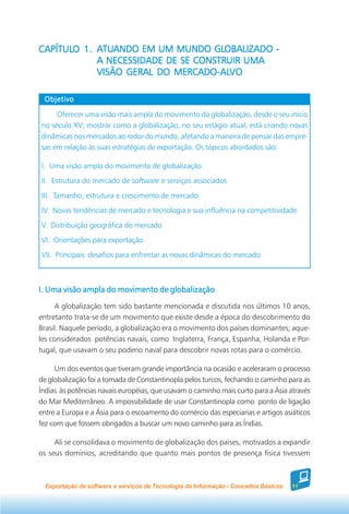 CAPÍTULO 1. ATUANDO EM UM MUNDO GLOBALIZADO -
CAPÍTULO     TUANDO                 GLOBALIZADO
            A NECESSIDADE DE SE CONSTRUIR UMA
                           MERCADO-AL
                                    -ALVO
            VISÃO GERAL DO MERCADO-ALVO

 Objetivo

     Oferecer uma visão mais ampla do movimento da globalização, desde o seu início
no século XV; mostrar como a globalização, no seu estágio atual, está criando novas
dinâmicas nos mercados ao redor do mundo, afetando a maneira de pensar das empre-
sas em relação às suas estratégias de exportação. Os tópicos abordados são:

I. Uma visão ampla do movimento de globalização
II. Estrutura do mercado de software e serviços associados
III. Tamanho, estrutura e crescimento de mercado
IV. Novas tendências de mercado e tecnologia e sua influência na competitividade
V. Distribuição geográfica do mercado
VI. Orientações para exportação
VII. Principais desafios para enfrentar as novas dinâmicas do mercado



I. Uma visão ampla do movimento de globalização
     A globalização tem sido bastante mencionada e discutida nos últimos 10 anos,
entretanto trata-se de um movimento que existe desde a época do descobrimento do
Brasil. Naquele período, a globalização era o movimento dos países dominantes; aque-
les considerados potências navais, como Inglaterra, França, Espanha, Holanda e Por-
tugal, que usavam o seu poderio naval para descobrir novas rotas para o comércio.

     Um dos eventos que tiveram grande importância na ocasião e aceleraram o processo
de globalização foi a tomada de Constantinopla pelos turcos, fechando o caminho para as
Índias às potências navais européias, que usavam o caminho mais curto para a Ásia através
do Mar Mediterrâneo. A impossibilidade de usar Constantinopla como ponto de ligação
entre a Europa e a Ásia para o escoamento do comércio das especiarias e artigos asiáticos
fez com que fossem obrigados a buscar um novo caminho para as Índias.

     Ali se consolidava o movimento de globalização dos países, motivados a expandir
os seus domínios, acreditando que quanto mais pontos de presença física tivessem



  Exportação de software e serviços de Tecnologia da Informação - Conceitos Básicos   11
 
