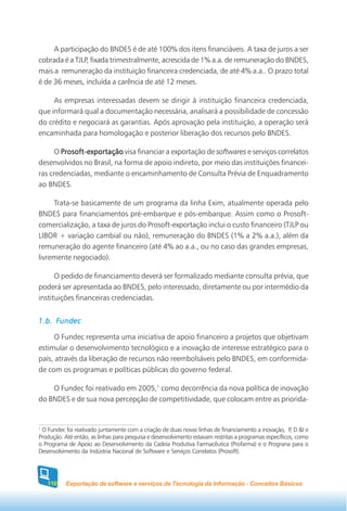 A participação do BNDES é de até 100% dos itens financiáveis. A taxa de juros a ser
cobrada é a TJLP, fixada trimestralmente, acrescida de 1% a.a. de remuneração do BNDES,
mais a remuneração da instituição financeira credenciada, de até 4% a.a.. O prazo total
é de 36 meses, incluída a carência de até 12 meses.

     As empresas interessadas devem se dirigir à instituição financeira credenciada,
que informará qual a documentação necessária, analisará a possibilidade de concessão
do crédito e negociará as garantias. Após aprovação pela instituição, a operação será
encaminhada para homologação e posterior liberação dos recursos pelo BNDES.

      O Prosoft-exportação visa financiar a exportação de softwares e serviços correlatos
desenvolvidos no Brasil, na forma de apoio indireto, por meio das instituições financei-
ras credenciadas, mediante o encaminhamento de Consulta Prévia de Enquadramento
ao BNDES.

     Trata-se basicamente de um programa da linha Exim, atualmente operada pelo
BNDES para financiamentos pré-embarque e pós-embarque. Assim como o Prosoft-
comercialização, a taxa de juros do Prosoft-exportação inclui o custo financeiro (TJLP ou
LIBOR + variação cambial ou não), remuneração do BNDES (1% a 2% a.a.), além da
remuneração do agente financeiro (até 4% ao a.a., ou no caso das grandes empresas,
livremente negociado).

      O pedido de financiamento deverá ser formalizado mediante consulta prévia, que
poderá ser apresentada ao BNDES, pelo interessado, diretamente ou por intermédio da
instituições financeiras credenciadas.


1.b. Fundec

     O Fundec representa uma iniciativa de apoio financeiro a projetos que objetivam
estimular o desenvolvimento tecnológico e a inovação de interesse estratégico para o
país, através da liberação de recursos não reembolsáveis pelo BNDES, em conformida-
de com os programas e políticas públicas do governo federal.

    O Fundec foi reativado em 2005,1 como decorrência da nova política de inovação
do BNDES e de sua nova percepção de competitividade, que colocam entre as priorida-


1
 O Fundec foi reativado juntamente com a criação de duas novas linhas de financiamento a inovação, P, D &I e
Produção. Até então, as linhas para pesquisa e desenvolvimento estavam restritas a programas específicos, como
o Programa de Apoio ao Desenvolvimento da Cadeia Produtiva Farmacêutica (Profarma) e o Prograna para o
Desenvolvimento da Indústria Nacional de Software e Serviços Correlatos (Prosoft).




    110    Exportação de software e serviços de Tecnologia da Informação - Conceitos Básicos
 