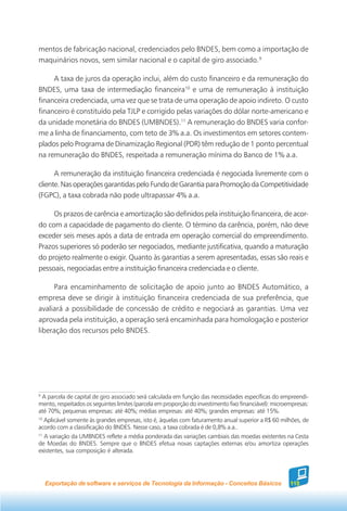 mentos de fabricação nacional, credenciados pelo BNDES, bem como a importação de
maquinários novos, sem similar nacional e o capital de giro associado.9

     A taxa de juros da operação inclui, além do custo financeiro e da remuneração do
BNDES, uma taxa de intermediação financeira10 e uma de remuneração à instituição
financeira credenciada, uma vez que se trata de uma operação de apoio indireto. O custo
financeiro é constituído pela TJLP e corrigido pelas variações do dólar norte-americano e
da unidade monetária do BNDES (UMBNDES).11 A remuneração do BNDES varia confor-
me a linha de financiamento, com teto de 3% a.a. Os investimentos em setores contem-
plados pelo Programa de Dinamização Regional (PDR) têm redução de 1 ponto percentual
na remuneração do BNDES, respeitada a remuneração mínima do Banco de 1% a.a.

      A remuneração da instituição financeira credenciada é negociada livremente com o
cliente. Nas operações garantidas pelo Fundo de Garantia para Promoção da Competitividade
(FGPC), a taxa cobrada não pode ultrapassar 4% a.a.

     Os prazos de carência e amortização são definidos pela instituição financeira, de acor-
do com a capacidade de pagamento do cliente. O término da carência, porém, não deve
exceder seis meses após a data de entrada em operação comercial do empreendimento.
Prazos superiores só poderão ser negociados, mediante justificativa, quando a maturação
do projeto realmente o exigir. Quanto às garantias a serem apresentadas, essas são reais e
pessoais, negociadas entre a instituição financeira credenciada e o cliente.

     Para encaminhamento de solicitação de apoio junto ao BNDES Automático, a
empresa deve se dirigir à instituição financeira credenciada de sua preferência, que
avaliará a possibilidade de concessão de crédito e negociará as garantias. Uma vez
aprovada pela instituição, a operação será encaminhada para homologação e posterior
liberação dos recursos pelo BNDES.




9
  A parcela de capital de giro associado será calculada em função das necessidades específicas do empreendi-
mento, respeitados os seguintes limites (parcela em proporção do investimento fixo financiável): microempresas:
até 70%; pequenas empresas: até 40%; médias empresas: até 40%; grandes empresas: até 15%.
10
   Aplicável somente às grandes empresas, isto é, àquelas com faturamento anual superior a R$ 60 milhões, de
acordo com a classificação do BNDES. Nesse caso, a taxa cobrada é de 0,8% a.a..
11
   A variação da UMBNDES reflete a média ponderada das variações cambiais das moedas existentes na Cesta
de Moedas do BNDES. Sempre que o BNDES efetua novas captações externas e/ou amortiza operações
existentes, sua composição é alterada.




    Exportação de software e serviços de Tecnologia da Informação - Conceitos Básicos                  115
 