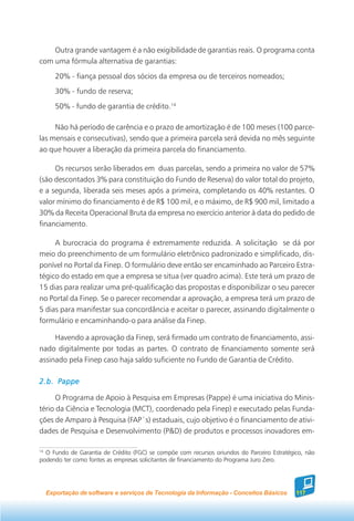 Outra grande vantagem é a não exigibilidade de garantias reais. O programa conta
com uma fórmula alternativa de garantias:
     20% - fiança pessoal dos sócios da empresa ou de terceiros nomeados;
     30% - fundo de reserva;
     50% - fundo de garantia de crédito.14

     Não há período de carência e o prazo de amortização é de 100 meses (100 parce-
las mensais e consecutivas), sendo que a primeira parcela será devida no mês seguinte
ao que houver a liberação da primeira parcela do financiamento.

     Os recursos serão liberados em duas parcelas, sendo a primeira no valor de 57%
(são descontados 3% para constituição do Fundo de Reserva) do valor total do projeto,
e a segunda, liberada seis meses após a primeira, completando os 40% restantes. O
valor mínimo do financiamento é de R$ 100 mil, e o máximo, de R$ 900 mil, limitado a
30% da Receita Operacional Bruta da empresa no exercício anterior à data do pedido de
financiamento.

     A burocracia do programa é extremamente reduzida. A solicitação se dá por
meio do preenchimento de um formulário eletrônico padronizado e simplificado, dis-
ponível no Portal da Finep. O formulário deve então ser encaminhado ao Parceiro Estra-
tégico do estado em que a empresa se situa (ver quadro acima). Este terá um prazo de
15 dias para realizar uma pré-qualificação das propostas e disponibilizar o seu parecer
no Portal da Finep. Se o parecer recomendar a aprovação, a empresa terá um prazo de
5 dias para manifestar sua concordância e aceitar o parecer, assinando digitalmente o
formulário e encaminhando-o para análise da Finep.

     Havendo a aprovação da Finep, será firmado um contrato de financiamento, assi-
nado digitalmente por todas as partes. O contrato de financiamento somente será
assinado pela Finep caso haja saldo suficiente no Fundo de Garantia de Crédito.

2.b. Pappe

      O Programa de Apoio à Pesquisa em Empresas (Pappe) é uma iniciativa do Minis-
tério da Ciência e Tecnologia (MCT), coordenado pela Finep) e executado pelas Funda-
ções de Amparo à Pesquisa (FAP´s) estaduais, cujo objetivo é o financiamento de ativi-
dades de Pesquisa e Desenvolvimento (P&D) de produtos e processos inovadores em-

14
   O Fundo de Garantia de Crédito (FGC) se compõe com recursos oriundos do Parceiro Estratégico, não
podendo ter como fontes as empresas solicitantes de financiamento do Programa Juro Zero.




  Exportação de software e serviços de Tecnologia da Informação - Conceitos Básicos          117
 
