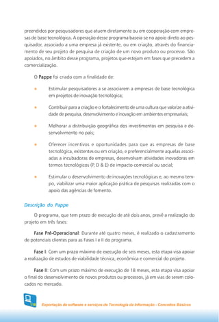 preendidos por pesquisadores que atuem diretamente ou em cooperação com empre-
sas de base tecnológica. A operação desse programa baseia-se no apoio direto ao pes-
quisador, associado a uma empresa já existente, ou em criação, através do financia-
mento de seu projeto de pesquisa de criação de um novo produto ou processo. São
apoiados, no âmbito desse programa, projetos que estejam em fases que precedem a
comercialização.

    O Pappe foi criado com a finalidade de:

           Estimular pesquisadores a se associarem a empresas de base tecnológica
           em projetos de inovação tecnológica;

           Contribuir para a criação e o fortalecimento de uma cultura que valorize a ativi-
           dade de pesquisa, desenvolvimento e inovação em ambientes empresariais;

           Melhorar a distribuição geográfica dos investimentos em pesquisa e de-
           senvolvimento no país;

           Oferecer incentivos e oportunidades para que as empresas de base
           tecnológica, existentes ou em criação, e preferencialmente aquelas associ-
           adas a incubadoras de empresas, desenvolvam atividades inovadoras em
           termos tecnológicos (P, D & E) de impacto comercial ou social;

           Estimular o desenvolvimento de inovações tecnológicas e, ao mesmo tem-
           po, viabilizar uma maior aplicação prática de pesquisas realizadas com o
           apoio das agências de fomento.


Descrição do Pappe

     O programa, que tem prazo de execução de até dois anos, prevê a realização do
projeto em três fases:

    Fase Pré-Operacional Durante até quatro meses, é realizado o cadastramento
         Pré-Operacional:
de potenciais clientes para as Fases I e II do programa.

     Fase I Com um prazo máximo de execução de seis meses, esta etapa visa apoiar
           I:
a realização de estudos de viabilidade técnica, econômica e comercial do projeto.

     Fase II Com um prazo máximo de execução de 18 meses, esta etapa visa apoiar
           II:
o final do desenvolvimento de novos produtos ou processos, já em vias de serem colo-
cados no mercado.



  118   Exportação de software e serviços de Tecnologia da Informação - Conceitos Básicos
 