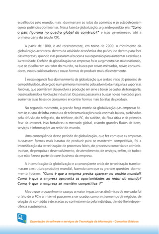 espalhados pelo mundo, mais dominariam as rotas do comércio e se estabeleceriam
como potências dominantes. Nessa fase da globalização, a grande questão era: “Como
o país figuraria no quadro global do comércio?” e isso permaneceu até a
primeira parte do século XIX.

     A partir de 1800, e até recentemente, em torno de 2000, o movimento da
globalização aconteceu dentro da atividade econômica dos países, de dentro para fora
das empresas, quando elas passaram a buscar a sua expansão para aumentar a escala e a
lucratividade. O efeito da globalização nas empresas foi o surgimento das multinacionais,
que se espalharam ao redor do mundo, na busca por novos mercados, novos consumi-
dores, novos colaboradores e novas formas de produzir mais eficientemente.

     É nessa segunda fase do movimento da globalização que se dá o início do processo de
competitividade, alicerçado num primeiro momento pelo advento da máquina a vapor e as
ferrovias, que permitiram desenvolver a produção em série e baixar os custos de transporte,
desencadeando a Revolução Industrial. Os países passaram a buscar novos mercados para
aumentar suas bases de consumo e encontrar formas mais baratas de produzir.

     No segundo momento, a grande força motriz da globalização das empresas fo-
ram os custos de infra-estrutura de telecomunicações cada vez mais baixos, turbinados
pela difusão do telégrafo, do telefone, do PC, do satélite, da fibra ótica e da primeira
fase da Internet. Isso fortaleceu o mercado global, criando grandes fluxos de bens,
serviços e informações ao redor do mundo.

      Uma conseqüência desse período de globalização, que fez com que as empresas
buscassem formas mais baratas de produzir para se manterem competitivas, foi a
intensificação da terceirização: de processos fabris, de processos comerciais e adminis-
trativos, de pesquisa e desenvolvimento, de atendimento, de serviços, enfim, de tudo o
que não fizesse parte do core business da empresa.

    A intensificação da globalização e a conseqüente onda de terceirização transfor-
maram a estrutura produtiva mundial, fazendo com que as grandes questões do mo-
mento fossem: “Como é que a empresa precisa aparecer no cenário mundial?
Como é que a empresa aproveita as oportunidades ao redor do mundo?
Como é que a empresa se mantém competitiva ?”

     Mas o que provavelmente causou o maior impacto nas dinâmicas de mercado foi
o fato de o PC e a Internet passarem a ser usados como instrumentos de negócio, de
criação de conteúdo e de acesso ao conhecimento pelo indivíduo, dando-lhe indepen-
dência e autonomia.



    12   Exportação de software e serviços de Tecnologia da Informação - Conceitos Básicos
 