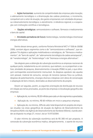 Ações horizontais aumento da competitividade das empresas pela inovação;
               horizontais:
o adensamento tecnológico e a dinamização das cadeias produtivas; o incremento,
compatível com o setor de atuação, dos gastos empresariais com atividades de pesqui-
sa e desenvolvimento tecnológico; o atendimento à relevância regional; e a coopera-
ção com instituições científicas e tecnológicas.

        Opções estratégicas semicondutores e software, fármacos e medicamentos
                  estratégicas:
e bens de capital.

        Atividades portadoras de futuro biotecnologia, nanotecnologia e biomassa/
                                 futuro:
energias alternativas.


     Dentro desses temas gerais, conforme Portaria Ministerial MCT nº 558 de 30/08/
2006, constam alguns segmentos como o de “semicondutores e softwares”, que en-
globam TVs digitais e aplicações mobilizadoras e estratégicas, de “fármacos e medica-
mentos”, de “bens de capital”, de “adensamento tecnológico da cadeia aeroespacial”,
de “nanotecnologia”, de “biotecnologia” e de “biomassa e energias alternativas”.

       São elegíveis para a obtenção de subvenção econômica as empresas nacionais de
qualquer porte, isoladamente ou em consórcio, que realizem, ou se proponham a rea-
lizar, atividades de pesquisa, desenvolvimento e inovação (PD&I) no país, e que ofere-
çam contrapartida economicamente mensurável. As despesas apoiáveis são aquelas
com pessoal, material de consumo, serviços de terceiros (pessoa física ou jurídica),
despesas de patenteamento, encargos diversos e despesas com obras de conservação
e adaptação de bens imóveis, destinados ao desenvolvimento do projeto.

    Devem ser seguidas, porém, as seguintes orientações de distribuição de recursos
em relação aos temas priorizados, ao porte das empresas e à localização geográfica das
empresas:

        Aplicação de, no mínimo, R$ 30 milhões para cada um dos segmentos supracitados;

         Aplicação de, no mínimo, R$ 60 milhões em micro e pequenas empresas;

        Aplicação de, no mínimo, 30% do valor total disponível em projetos de empre-
sas situadas nas áreas geográficas de atuação da Agência de Desenvolvimento da
Amazônia (ADA) e da Agência de Desenvolvimento do Nordeste (ADene), visando aten-
der ao disposto no artigo 27, inciso I, da Lei 10.973/2004.

    O valor mínimo da subvenção econômica será de R$ 300 mil por proposta. A
concessão da subvenção econômica implica, obrigatoriamente, o aporte de recursos



  Exportação de software e serviços de Tecnologia da Informação - Conceitos Básicos   121
 