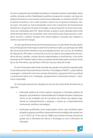 to com os segmentos da sociedade envolvidos na interação empresa-universidade. Nesse
sentido, ele pode conferir flexibilidade às políticas do governo e ampliar, com base em
políticas financeiras e instrumentos institucionais adequados, as interfaces do MCT com
os demais ministérios, com o setor privado e mesmo com os governos estaduais. Ain-
da assim, não pode ser instrumentalizado como mero mecanismo de financiamento
de políticas e programas de apoio à inovação, os quais requerem recursos muito supe-
riores aos mobilizados pelo FVA. Nesse sentido, as ações a serem apoiadas pelo Fundo
Verde-Amarelo devem ser concebidas como instrumentos para forjar parcerias, multi-
plicar recursos e catalisar sinergias entre atores públicos e privados que integram o
sistema nacional de inovação.

     As mais significativas fontes de financiamento para o Fundo Verde-Amarelo advêm
da Contribuição de Intervenção no Domínio Econômico (Cide), que participa com 50%
dos recursos do Verde-Amarelo e cuja arrecadação provém, por sua vez, da incidência
de alíquota de 10% sobre a remessa de recursos ao exterior para pagamento de assis-
tência técnica, royalties, serviços técnicos especializados ou profissionais; e da receita
estimada do IPI incidente sobre os bens e produtos beneficiados pelos incentivos fiscais
da Lei de Informática, que perfazem 43% dos recursos totais do fundo.

     Os itens financiáveis pelo Verde-Amarelo são aqueles normalmente apoiados pelo
Fundo Nacional de Desenvolvimento Científico e Tecnológico (FNDCT): custeio (diárias
e passagens, material de consumo e serviços de terceiros, seja pessoa física ou jurídica)
e investimento (obras civis, instalações, equipamentos e material permanente - nacio-
nal ou importado).

    As instituições passíveis de utilização de recursos do Fundo Verde-Amarelo são as
seguintes:

           Instituições públicas de ensino superior e pesquisa e instituições públicas de
           pesquisa, que poderão ser representadas por fundações de apoio criadas para
           tal fim ou por entidades sem fins lucrativos que tenham por objetivo (regi-
           mental ou estatutariamente) a pesquisa, o ensino ou o desenvolvimento
           institucional, científico e tecnológico;

           Instituições qualificadas como organizações sociais cujas atividades sejam
           dirigidas à pesquisa científica e desenvolvimento tecnológico (de acordo com
           a Lei nº 9.637, de 15 de maio de 1998) e que tenham firmado contrato de
           gestão com o Ministério da Ciência e Tecnologia ou com o Ministério da
           Educação.



  Exportação de software e serviços de Tecnologia da Informação - Conceitos Básicos   123
 