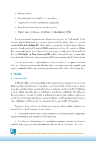 Equipe própria;

        Contratação de pesquisadores e especialistas;

        Aquisição de insumos e material de consumo;

        Investimento em máquinas e equipamentos;

        Outros custos e despesas envolvidos em atividades de P,D&I.


     A apresentação de propostas para financiamento junto ao Pró-Inovação é feita
em duas etapas. Na primeira, a empresa apresenta informações básicas do projeto
através da Consulta Prévia (CP) Nessa etapa, a proposta é avaliada principalmente
                              (CP).
quanto à relevância das atividades de P,D&I durante um período não superior a 30 dias.
Após o enquadramento pela Finep, a empresa apresenta o projeto completo, na forma
de uma Solicitação de Financiamento (SF) A Finep disponibiliza em seu portal os
                                          (SF).
formulários eletrônicos que devem ser preenchidos para a apresentação de propostas.

     Uma vez contratado, o projeto deve ser acompanhado sob os aspectos técnico e
financeiro. Devem ser apresentados relatórios técnicos e comprovação dos dispêndios dos
projetos. A periodicidade para a apresentação desses requisitos varia conforme o projeto.

5. SEBRAE
5.a. Microcrédito

     O Microcrédito é uma modalidade de financiamento que busca permitir o acesso
dos pequenos empreendedores ao crédito. É um instrumento financeiro que se carac-
teriza por empréstimos de valores relativamente pequenos e utiliza-se de metodologia
própria voltada ao perfil e às necessidades dos microempreendedores. As instituições
de microcrédito, levando em conta a realidade dos pequenos negócios, operam de
forma mais simplificada, apostando na potencialidade econômica do empreendimento
e nas relações de confiança entre o empreendedor e a instituição financiadora.

     Quanto às características dos financiamentos concedidos pelas instituições de
microcrédito no Brasil, destacam-se as seguintes:

       O microcrédito é voltado ao financiamento das atividades produtivas dos peque-
nos empreendedores e raramente financia o consumo;

        O montante do financiamento é compatível com as necessidades do negócio e a sua
capacidade de pagamento. Nas renovações de crédito os valores poderão ser crescentes;



  126   Exportação de software e serviços de Tecnologia da Informação - Conceitos Básicos
 