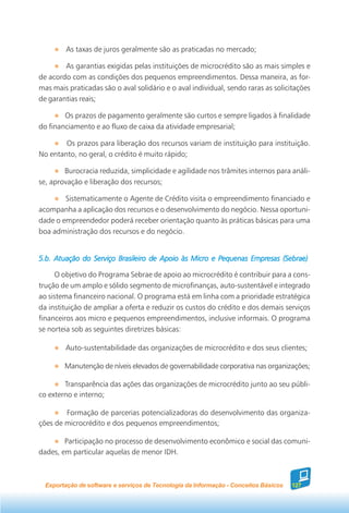 As taxas de juros geralmente são as praticadas no mercado;

        As garantias exigidas pelas instituições de microcrédito são as mais simples e
de acordo com as condições dos pequenos empreendimentos. Dessa maneira, as for-
mas mais praticadas são o aval solidário e o aval individual, sendo raras as solicitações
de garantias reais;

        Os prazos de pagamento geralmente são curtos e sempre ligados à finalidade
do financiamento e ao fluxo de caixa da atividade empresarial;

        Os prazos para liberação dos recursos variam de instituição para instituição.
No entanto, no geral, o crédito é muito rápido;

        Burocracia reduzida, simplicidade e agilidade nos trâmites internos para análi-
se, aprovação e liberação dos recursos;

        Sistematicamente o Agente de Crédito visita o empreendimento financiado e
acompanha a aplicação dos recursos e o desenvolvimento do negócio. Nessa oportuni-
dade o empreendedor poderá receber orientação quanto às práticas básicas para uma
boa administração dos recursos e do negócio.


5.b. Atuação do Serviço Brasileiro de Apoio às Micro e Pequenas Empresas (Sebrae)

     O objetivo do Programa Sebrae de apoio ao microcrédito é contribuir para a cons-
trução de um amplo e sólido segmento de microfinanças, auto-sustentável e integrado
ao sistema financeiro nacional. O programa está em linha com a prioridade estratégica
da instituição de ampliar a oferta e reduzir os custos do crédito e dos demais serviços
financeiros aos micro e pequenos empreendimentos, inclusive informais. O programa
se norteia sob as seguintes diretrizes básicas:

         Auto-sustentabilidade das organizações de microcrédito e dos seus clientes;

        Manutenção de níveis elevados de governabilidade corporativa nas organizações;

        Transparência das ações das organizações de microcrédito junto ao seu públi-
co externo e interno;

        Formação de parcerias potencializadoras do desenvolvimento das organiza-
ções de microcrédito e dos pequenos empreendimentos;

        Participação no processo de desenvolvimento econômico e social das comuni-
dades, em particular aquelas de menor IDH.



  Exportação de software e serviços de Tecnologia da Informação - Conceitos Básicos   127
 