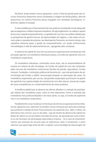 No Brasil, ainda existem outros agravantes, como o fato de grande parte dos re-
cursos financeiros disponíveis serem canalizados à rolagem da dívida pública, além de
possuirmos um sistema financeiro pouco engajado com atividades tecnológicas, in-
dustriais, ligadas à inovação.

     É nessa medida que o financiamento de risco pode ser considerado muito adequado
para as pequenas e médias empresas inovadoras. Ele age duplamente: ao realizar o aporte
de recursos naquele empreendimento, o capitalista de risco faz uma análise voltada para
as perspectivas de ganhos futuros, de oportunidades de negócio, e não coloca em pri-
meiro plano o passado da empresa, seu desempenho financeiro; ao mesmo tempo, esse
capitalista oferecerá apoio à gestão do empreendimento, um amplo conhecimento
mercadológico e rede de relacionamentos etc., agregando valor à empresa.

     A indústria de capital de risco tem sua estrutura organizacional composta por três
principais agentes: os investidores individuais (anjos), os fundos de capital de risco e os
investidores corporativos.

     Os investidores individuais, conhecidos como anjos, são os empreendedores de
sucesso em setores de alta tecnologia. Os fundos de capital de risco são compostos
pelos recursos de investidores institucionais (fundos de pensão, seguradoras, fundos
mútuos), fundações, instituições públicas de fomento etc., que não participam da ad-
ministração dos fundos e obtêm remuneração baseada na valorização das cotas. Os
investidores corporativos, por sua vez, são grandes corporações que buscam no aporte
de capital de risco oportunidades de investimento com alto retorno, através da criação
de novas competências ou o desenvolvimento de novos produtos.

     A tendência global que se observa nas últimas décadas é a redução da participa-
ção relativa dos investidores anjos, antes os mais expressivos, frente à ascensão dos
investidores mais profissionalizados e de maior porte, ou seja, os fundos de capital de
risco e os investidores corporativos.

      Paralelamente a essa mudança na hierarquia da estrutura organizacional da indús-
tria de capital de risco, observam-se também outros interesses por parte das empresas
que justificam o desejo de atrair financiamentos via capital de risco. Além, é óbvio, da
alternativa mais comum, que é a da saída – seja ela através da abertura de capital nas
bolsas de valores ou nos já citados mercados de acesso, da aquisição por outra empre-
sa ou da recompra de participação pela própria empresa – há o caso de empreendi-
mentos que precisam de recursos para se reestruturar, fazer o turnaround, e assim
valorizar suas ações logo antes de abrir o capital, numa estratégia de alavancagem de



   136   Exportação de software e serviços de Tecnologia da Informação - Conceitos Básicos
 