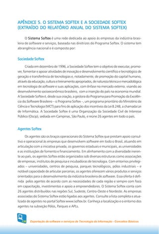 APÊNDICE 5. O SISTEMA SOFTEX E A SOCIEDADE SOFTEX
              RELATÓRIO ANUAL              SOFTEX)
(EXTRAÍDO DO RELATÓRIO ANUAL DO SISTEMA SOFTEX)

      O Sistema Softex é uma rede dedicada ao apoio às empresas da indústria brasi-
leira de software e serviços, baseada nas diretrizes do Programa Softex. O sistema tem
abrangência nacional e é composto por:


Sociedade Softex
      Criada em dezembro de 1996, a Sociedade Softex tem o objetivo de executar, promo-
ver, fomentar e apoiar atividades de inovação e desenvolvimento científico e tecnológico de
geração e transferência de tecnologias e, notadamente, de promoção do capital humano,
através da educação, cultura e treinamento apropriados, de natureza técnica e mercadológica
em tecnologia de software e suas aplicações, com ênfase no mercado externo. visando ao
desenvolvimento socioeconômico brasileiro, com a inserção do país na economia mundial.
A Sociedade Softex é, desde sua criação, a gestora do Programa para Promoção da Excelên-
cia do Software Brasileiro – o Programa Softex –, um programa prioritário do Ministério da
Ciência e Tecnologia (MCT) para fins de aplicação dos incentivos da Lei 8.248, a chamada Lei
de Informática. A Sociedade Softex é uma Organização da Sociedade Civil de Interesse
Público (Oscip), sediada em Campinas, São Paulo, e reúne 26 agentes em todo o país.


Agentes Softex
      Os agentes são os braços operacionais do Sistema Softex que prestam apoio consul-
tivo e operacional às empresas que desenvolvem software em todo o Brasil, atuando em
articulação com a iniciativa privada, os governos estaduais e municipais, as universidades
e as instituições de fomento e financiamento. Em alinhamento com a diversidade ineren-
te ao país, os agentes Softex estão organizados sob diversas estruturas como associações
de empresas, institutos de pesquisa e incubadoras de tecnologia. Com entornos privilegi-
ados – universidades, centros de pesquisa, parques tecnológicos, pólos industriais – e
notável capacidade de articular parcerias, os agentes oferecem vários produtos e serviços
orientados para o desenvolvimento da indústria brasileira de software. Essa oferta é defi-
nida pelos agentes de acordo com as necessidades de cada região e sempre com foco
em capacitação, investimentos e apoio a empreendedores. O Sistema Softex conta com
26 agentes distribuídos nas regiões Sul, Sudeste, Centro-Oeste e Nordeste. As empresas
associadas do Sistema Softex estão ligadas aos agentes. Consulte a lista completa e atua-
lizada de agentes no portal Softex www.softex.br. Conheça a localização e o entorno dos
agentes na subseção Pólos, Parques e APLs.



   138   Exportação de software e serviços de Tecnologia da Informação - Conceitos Básicos
 