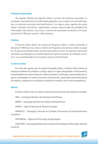 Empresas Associadas
     São aquelas afiliadas aos agentes Softex, na forma de empresas associadas ou
incubadas. Normalmente em proximidade geográfica com o agente ao qual estão liga-
das, as empresas associadas são beneficiárias e, em alguns casos, agentes das ações
Softex, incluindo consultorias, capacitações, eventos, disseminação de qualidade e de
informações. Nos últimos cinco anos, o número de associadas aumentou 2,35 vezes,
evoluindo de 700 para mais de 1.600 empresas.


História
     O Sistema Softex advém da criação do Programa Softex e ambos remontam à
década de 1990 (leia mais sobre a história do Programa e do Sistema Softex na seção
Os 10 anos da Sociedade Softex, do site www.softex.com.br). As ações do sistema são
centradas na ampliação da competitividade da indústria brasileira de software e servi-
ços e na sua participação nos mercados nacional e internacional.


A oferta Softex

     Por meio dos agentes e/ou da própria Sociedade Softex, o Sistema Softex oferece às
empresas brasileiras de software e serviços apoio em ações relacionadas a financiamento,
empreendedorismo, disseminação de melhores práticas e certificação, oportunidades de ne-
gócios, participação em eventos nacionais e internacionais, capacitação empresarial, planos
de negócios, assessorias e consultorias e estudos de mercados, entre outras competências.


Apoios
    O Sistema Softex conta com apoio institucional e/ou financeiro das seguintes entidades:

     ABES - Associação Brasileira das Empresas de Software

     ABINEE - Associação Brasileira da Indústria Eletroeletrônica

     ANATEL - Agência Nacional de Telecomunicações

     ANPROTEC - Associação Nacional de Entidades Promotoras de Empreendimentos
Inovadores

     APEX-BRASIL - Agência de Promoção de Exportações

      ASSESSPRO - Associação Brasileira das Empresas de Tecnologia da Informação, Software
e Internet



  Exportação de software e serviços de Tecnologia da Informação - Conceitos Básicos   139
 